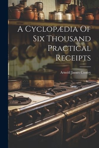 Cyclopædia Of Six Thousand Practical Receipts By Cooley 9781022600324