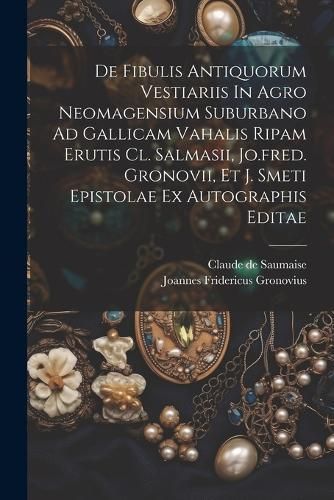 De Fibulis Antiquorum Vestiariis In Agro Neomagensium Suburbano Ad Gallicam Vahalis Ripam Erutis Cl. Salmasii, Jo.fred. Gronovii, Et J. Smeti ...