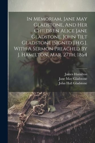 In Memoriam, Jane May Gladstone, And Her Children Alice Jane Gladstone, John Tilt Gladstone [signed J.h.g.]. With A Sermon Preached By J. ...