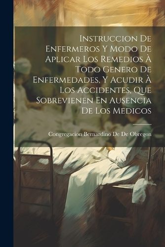 Instruccion De Enfermeros Y Modo De Aplicar Los Remedios À Todo Genero De Enfermedades, Y Acudir À Los Accidentes, Que Sobrevienen En Ausencia ...