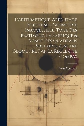 L'arithmetique, Arpentage Vniuersel, Geometrie Inaccessible, Toise Des Bastimens, La Fabrique & Vsage Des Quadrans Sollaires, & Autre Geometire ...