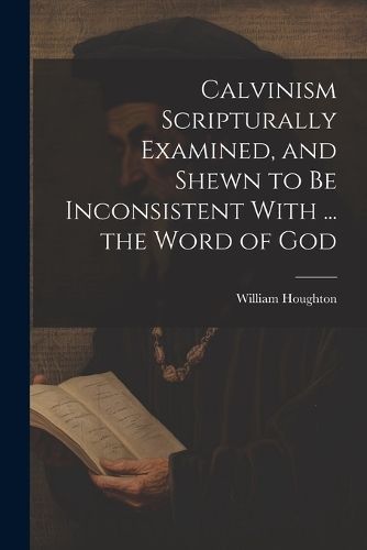 Calvinism Scripturally Examined, and Shewn to Be Inconsistent With ... the Word of God
