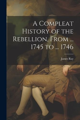 Compleat History of the Rebellion, From ... 1745 to ... 1746 By Ray