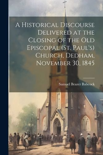 Historical Discourse Delivered at the Closing of the Old Episcopal (St. Paul's) Church, Dedham, November 30, 1845