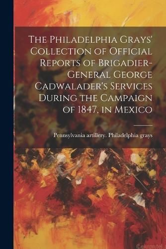 Philadelphia Grays' Collection of Official Reports of Brigadier-General George Cadwalader's Services During the Campaign of 1847, in Mexico