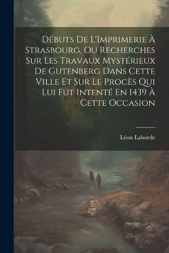 Débuts De L'Imprimerie À Strasbourg, Ou Recherches Sur Les Travaux Mystérieux De Gutenberg Dans Cette Ville Et Sur Le Procès Qui Lui Fut ...