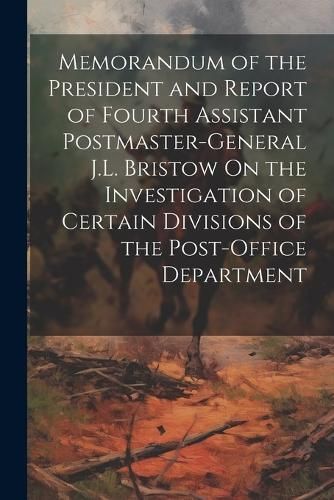 Memorandum of the President and Report of Fourth Assistant Postmaster-General J.L. Bristow On the Investigation of Certain Divisions of the ...