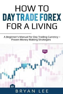 How to Day Trade Forex for a Living: A Beginner's Manual for Day Trading Currency - Proven Money-Making Strategies