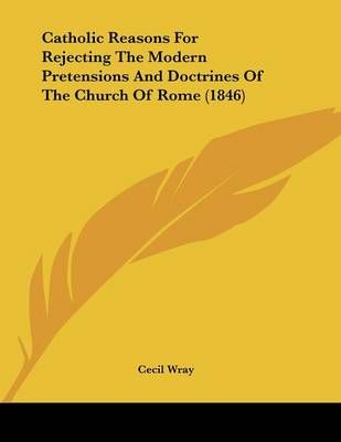 Catholic Reasons For Rejecting The Modern Pretensions And Doctrines Of The Church Of Rome (1846)