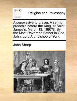 A Perswasive to Prayer. a Sermon Preach'd Before the King, at Saint James's, March 13. 1697/8. by the Most Reverend Father in God, John, Lord ...