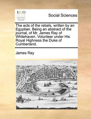 The Acts of the Rebels, Written by an Egyptian. Being an Abstract of the Journal, of Mr. James Ray of Whitehaven. Volunteer Under His Royal ...