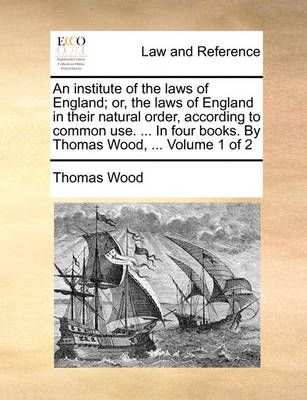 An institute of the laws of England; or, the laws of England in their natural order, according to common use. ... In four books. By Thomas Wood, ...