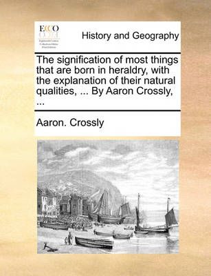 The Signification of Most Things That Are Born in Heraldry, with the Explanation of Their Natural Qualities, ... by Aaron Crossly, ...
