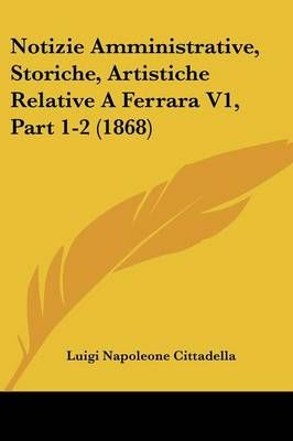 Notizie Amministrative, Storiche, Artistiche Relative A Ferrara V1, Part 1-2 (1868)