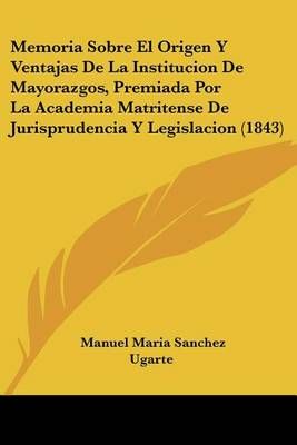 Memoria Sobre El Origen Y Ventajas De La Institucion De Mayorazgos, Premiada Por La Academia Matritense De Jurisprudencia Y Legislacion (1843)