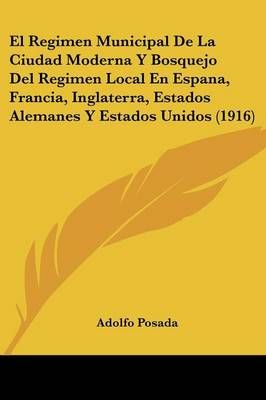 El Regimen Municipal De La Ciudad Moderna Y Bosquejo Del Regimen Local En Espana, Francia, Inglaterra, Estados Alemanes Y Estados Unidos (1916)