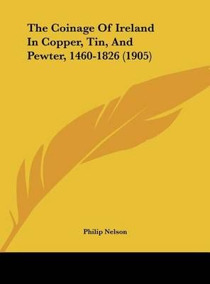 The Coinage Of Ireland In Copper, Tin, And Pewter, 1460-1826 (1905)