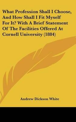 What Profession Shall I Choose, and How Shall I Fit Myself for It? With a Brief Statement of the Facilities Offered at Cornell University (1884)