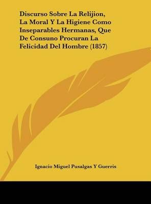 Discurso Sobre La Relijion, La Moral Y La Higiene Como Inseparables Hermanas, Que De Consuno Procuran La Felicidad Del Hombre (1857)