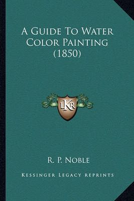 A Guide To Water Color Painting (1850) By R P Noble 9781164529668