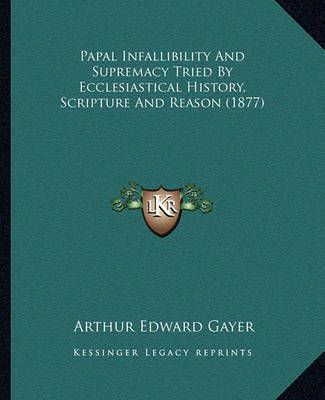 Papal Infallibility And Supremacy Tried By Ecclesiastical History, Scripture And Reason (1877)