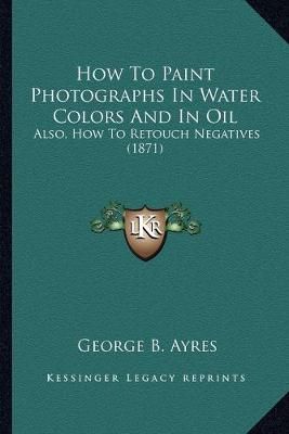 How To Paint Photographs In Water Colors And In Oil By George B Ayres