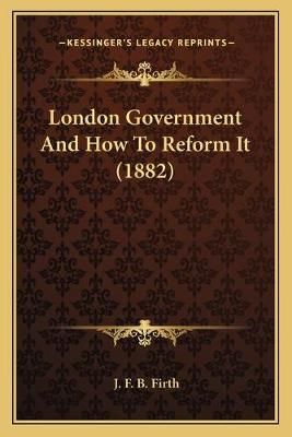 London Government And How To Reform It (1882) By J F B Firth