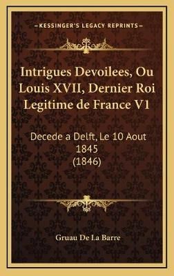Intrigues Devoilees, Ou Louis XVII, Dernier Roi Legitime De France V1