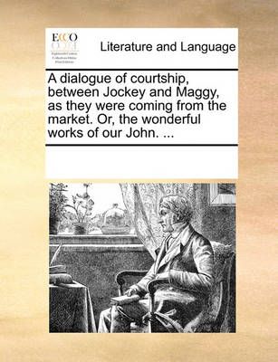 A Dialogue of Courtship, Between Jockey and Maggy, as They Were Coming from the Market. Or, the Wonderful Works of Our John. ...