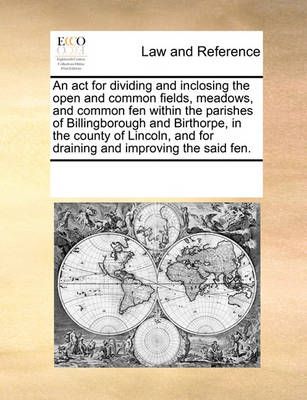 An ACT for Dividing and Inclosing the Open and Common Fields, Meadows, and Common Fen Within the Parishes of Billingborough and Birthorpe, in ...