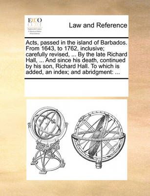 Acts, passed in the island of Barbados. From 1643, to 1762, inclusive; carefully revised, ... By the late Richard Hall, ... And since his death, ...