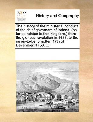 The History of the Ministerial Conduct of the Chief Governors of Ireland, (So Far as Relates to That Kingdom, from the Glorious Revolution in ...