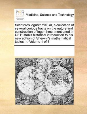 Scriptores Logarithmici; Or, a Collection of Several Curious Tracts on the Nature and Construction of Logarithms, Mentioned in Dr. Hutton's ...