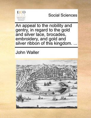 An Appeal to the Nobility and Gentry, in Regard to the Gold and Silver Lace, Brocades, Embroidery, and Gold and Silver Ribbon of This Kingdom. ...