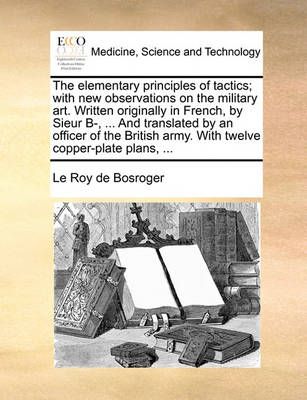 The Elementary Principles of Tactics; With New Observations on the Military Art. Written Originally in French, by Sieur B-, ... and Translated ...