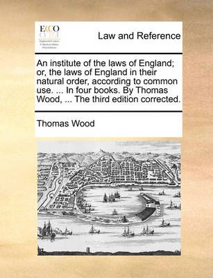 An institute of the laws of England; or, the laws of England in their natural order, according to common use. ... In four books. By Thomas Wood, ...
