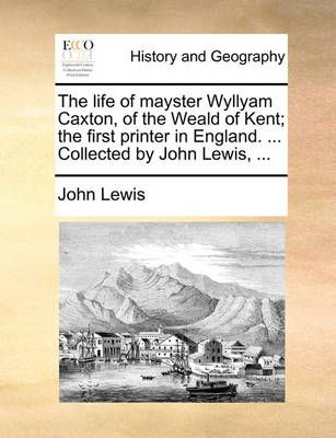 The Life of Mayster Wyllyam Caxton, of the Weald of Kent; The First Printer in England. ... Collected by John Lewis, ...