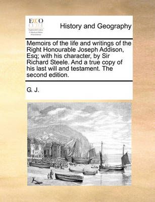 Memoirs of the Life and Writings of the Right Honourable Joseph Addison, Esq; With His Character, by Sir Richard Steele. and a True Copy of His ...