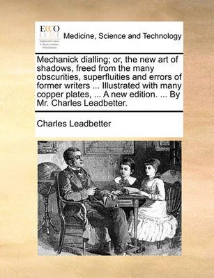 Mechanick Dialling; Or, the New Art of Shadows, Freed from the Many Obscurities, Superfluities and Errors of Former Writers ... Illustrated with ...