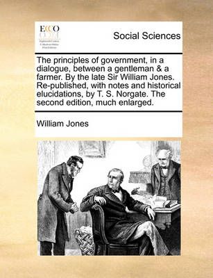 The Principles of Government, in a Dialogue, Between a Gentleman & a Farmer. by the Late Sir William Jones. Re-Published, with Notes and ...