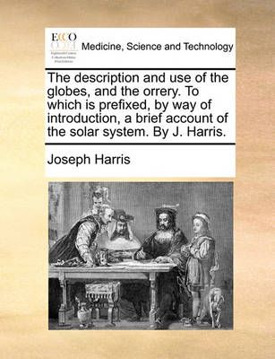 The Description and Use of the Globes, and the Orrery. to Which Is Prefixed, by Way of Introduction, a Brief Account of the Solar System. by J. ...