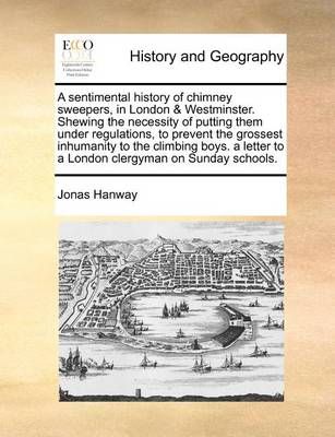 A Sentimental History of Chimney Sweepers, in London & Westminster. Shewing the Necessity of Putting Them Under Regulations, to Prevent the ...