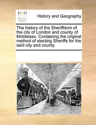 The History of the Sheriffdom of the City of London and County of Middlesex. Containing the Original Method of Electing Sheriffs for the Said ...