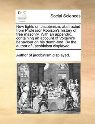 New Lights on Jacobinism, Abstracted from Professor Robison's History of Free Masonry. with an Appendix, Containing an Account of Voltaire's ...