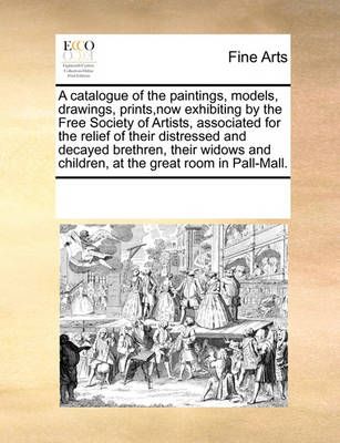 A Catalogue of the Paintings, Models, Drawings, Prints, Now Exhibiting by the Free Society of Artists, Associated for the Relief of Their ...