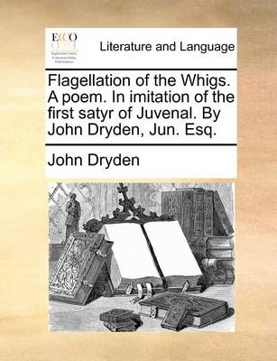 Flagellation of the Whigs. a Poem. in Imitation of the First Satyr of Juvenal. by John Dryden, Jun. Esq.