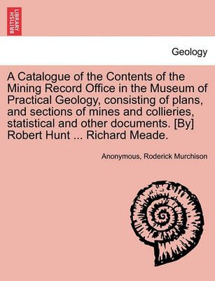 A Catalogue of the Contents of the Mining Record Office in the Museum of Practical Geology, Consisting of Plans, and Sections of Mines and ...