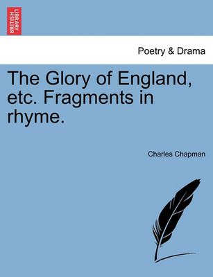 The Glory of England, Etc. Fragments in Rhyme. By Charles Chapman