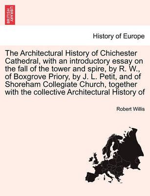The Architectural History of Chichester Cathedral, with an Introductory Essay on the Fall of the Tower and Spire, by R. W., of Boxgrove Priory, ...