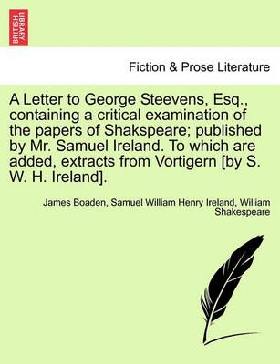 A Letter to George Steevens, Esq., Containing a Critical Examination of the Papers of Shakspeare; Published by Mr. Samuel Ireland. to Which Are ...